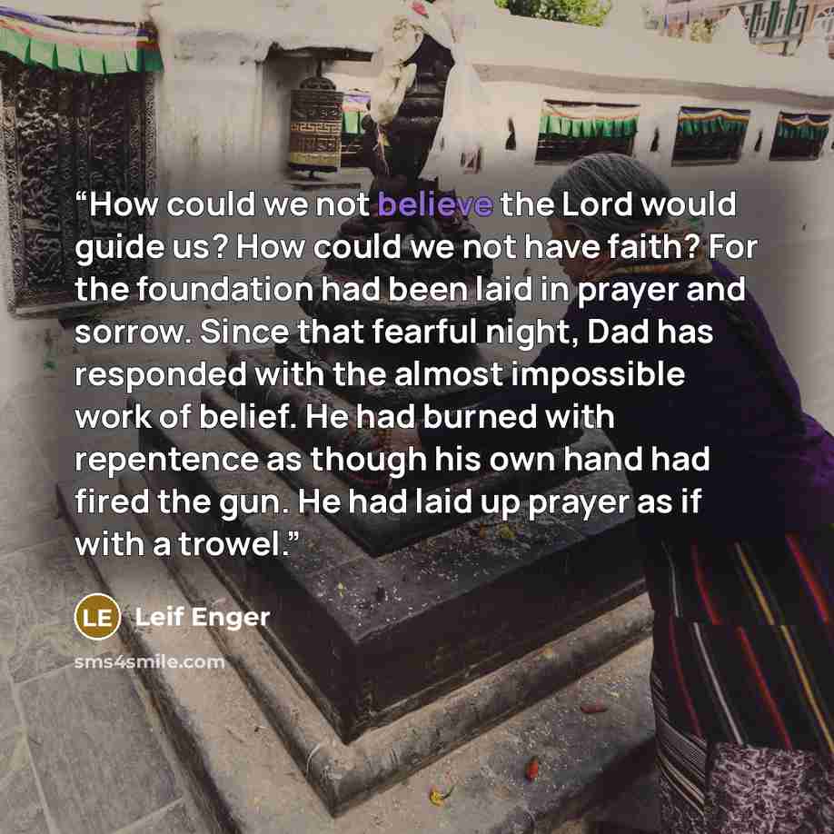 “How could we not believe the Lord would guide us? How could we not have faith? For the foundation had been laid in prayer and sorrow. Since that fearful night, Dad has responded with the almost impossible work of belief. He had burned with repentence as though his own hand had fired the gun. He…” quote by Leif Enger