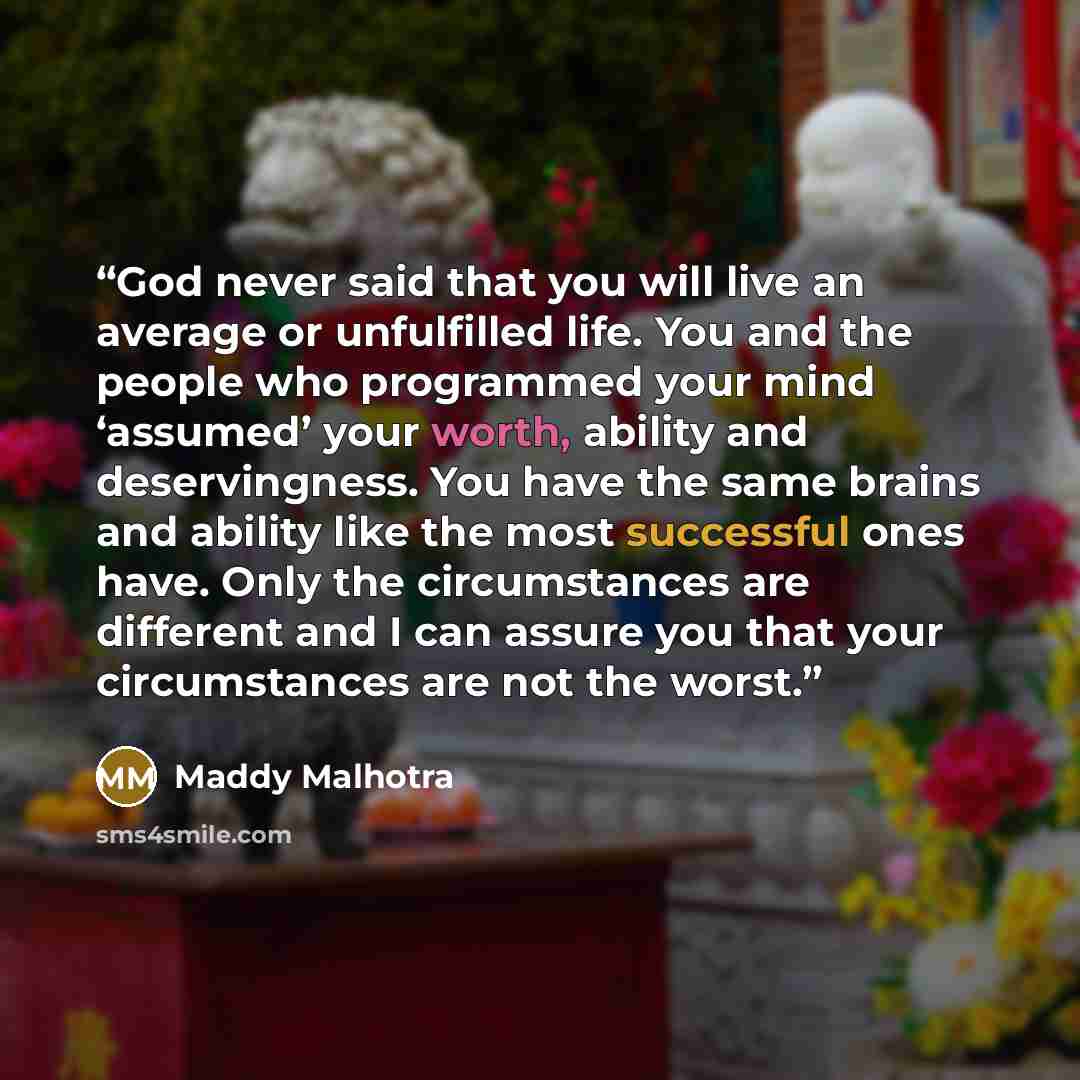 “God never said that you will live an average or unfulfilled life. You and the people who programmed your mind ‘assumed’ your worth, ability and deservingness. You have the same brains and ability like the most successful ones have. Only the circumstances are different and I can assure you that…” quote by Maddy Malhotra