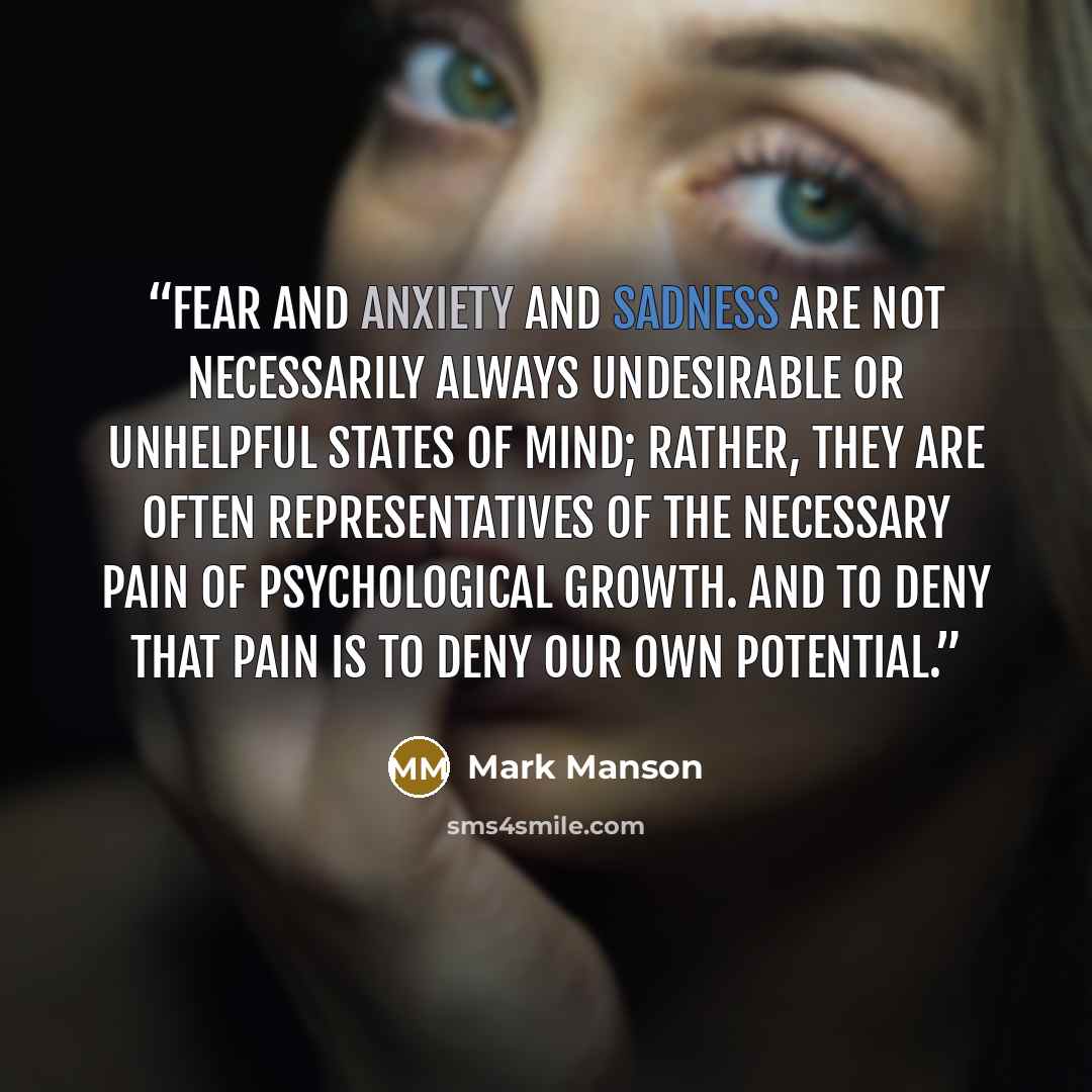 “Fear and anxiety and sadness are not necessarily always undesirable or unhelpful states of mind; rather, they are often representatives of the necessary pain of psychological growth. And to deny that pain is to deny our own potential.” quote by Mark Manson