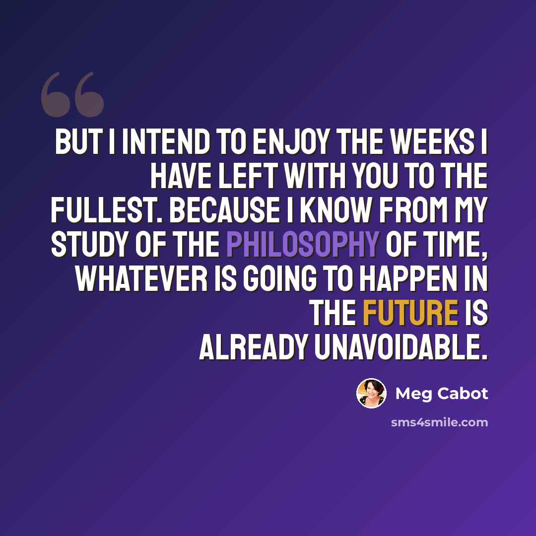 “But I intend to enjoy the weeks I have left with you to the fullest. Because I know from my study of the philosophy of time, whatever is going to happen in the future is already unavoidable.” quote by Meg Cabot
