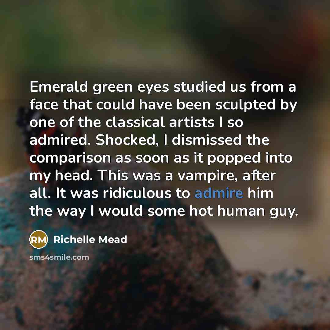 “Emerald green eyes studied us from a face that could have been sculpted by one of the classical artists I so admired. Shocked, I dismissed the comparison as soon as it popped into my head. This was a vampire, after all. It was ridiculous to admire him the way I would some hot human guy.” quote by Richelle Mead