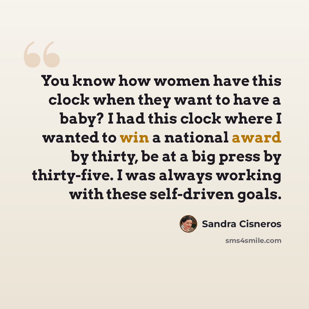 “You know how women have this clock when they want to have a baby? I had this clock where I wanted to win a national award by thirty, be at a big press by thirty-five. I was always working with these self-driven goals.” quote by Sandra Cisneros