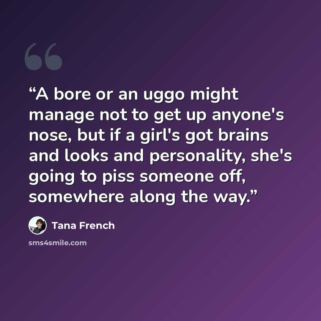 “A bore or an uggo might manage not to get up anyone's nose, but if a girl's got brains and looks and personality, she's going to piss someone off, somewhere along the way.” quote by Tana French