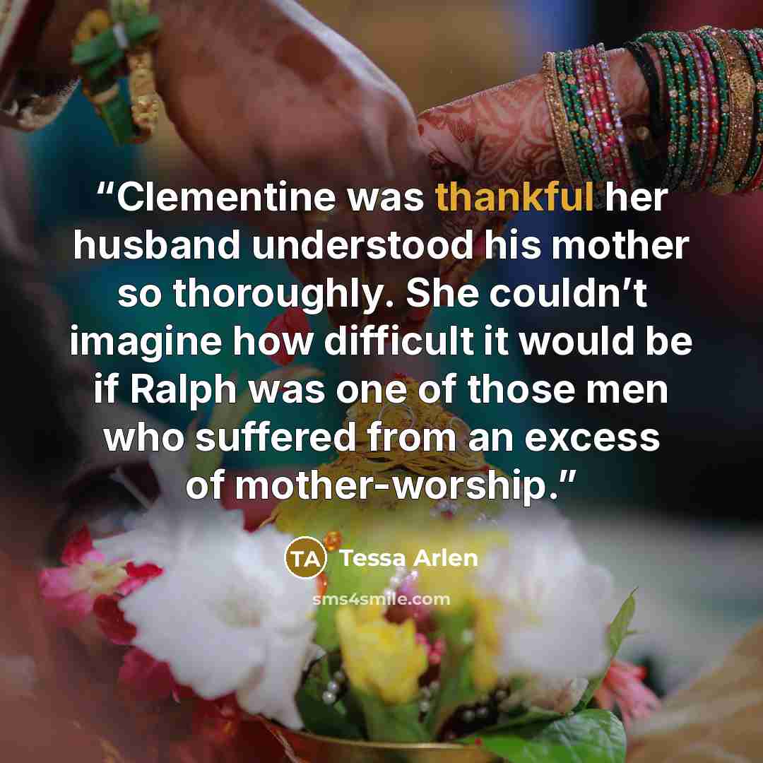 “Clementine was thankful her husband understood his mother so thoroughly. She couldn’t imagine how difficult it would be if Ralph was one of those men who suffered from an excess of mother-worship.” quote by Tessa Arlen