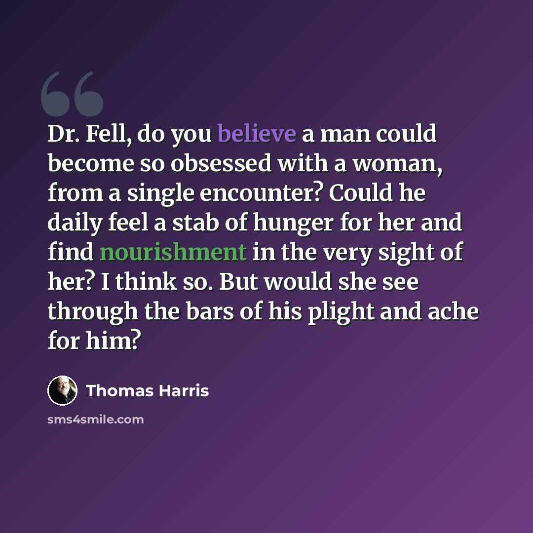 “Dr. Fell, do you believe a man could become so obsessed with a woman, from a single encounter? Could he daily feel a stab of hunger for her and find nourishment in the very sight of her? I think so. But would she see through the bars of his plight and ache for him?” quote by Thomas Harris