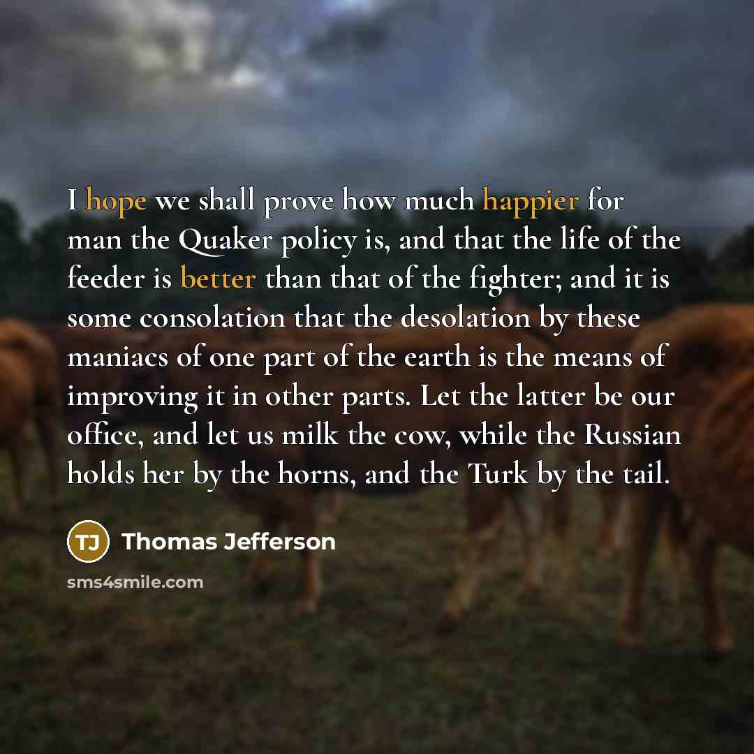 “I hope we shall prove how much happier for man the Quaker policy is, and that the life of the feeder is better than that of the fighter; and it is some consolation that the desolation by these maniacs of one part of the earth is the means of improving it in other parts. Let the latter be our…” quote by Thomas Jefferson