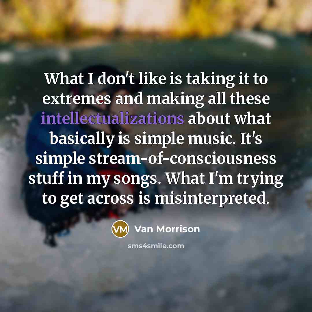 “What I don't like is taking it to extremes and making all these intellectualizations about what basically is simple music. It's simple stream-of-consciousness stuff in my songs. What I'm trying to get across is misinterpreted.” quote by Van Morrison