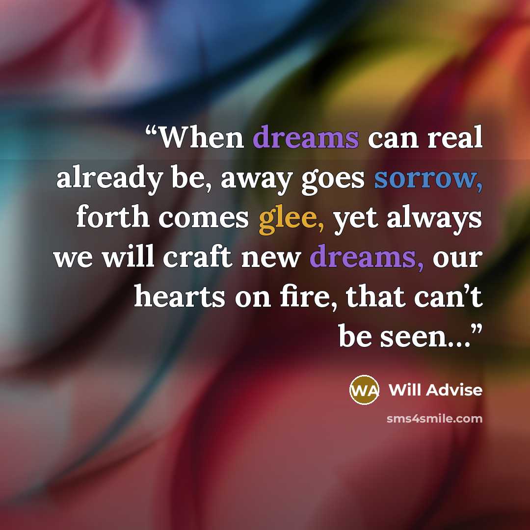 “When dreams can real already be, away goes sorrow, forth comes glee, yet always we will craft new dreams, our hearts on fire, that can’t be seen…” quote by Will Advise