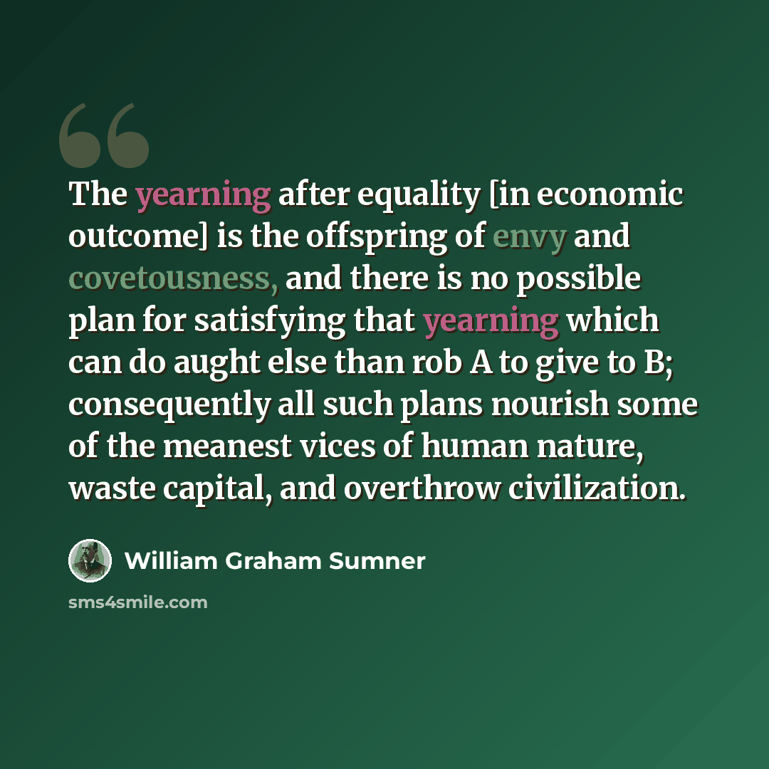 “The yearning after equality [in economic outcome] is the offspring of envy and covetousness, and there is no possible plan for satisfying that yearning which can do aught else than rob A to give to B; consequently all such plans nourish some of the meanest vices of human nature, waste capital, and…” quote by William Graham Sumner