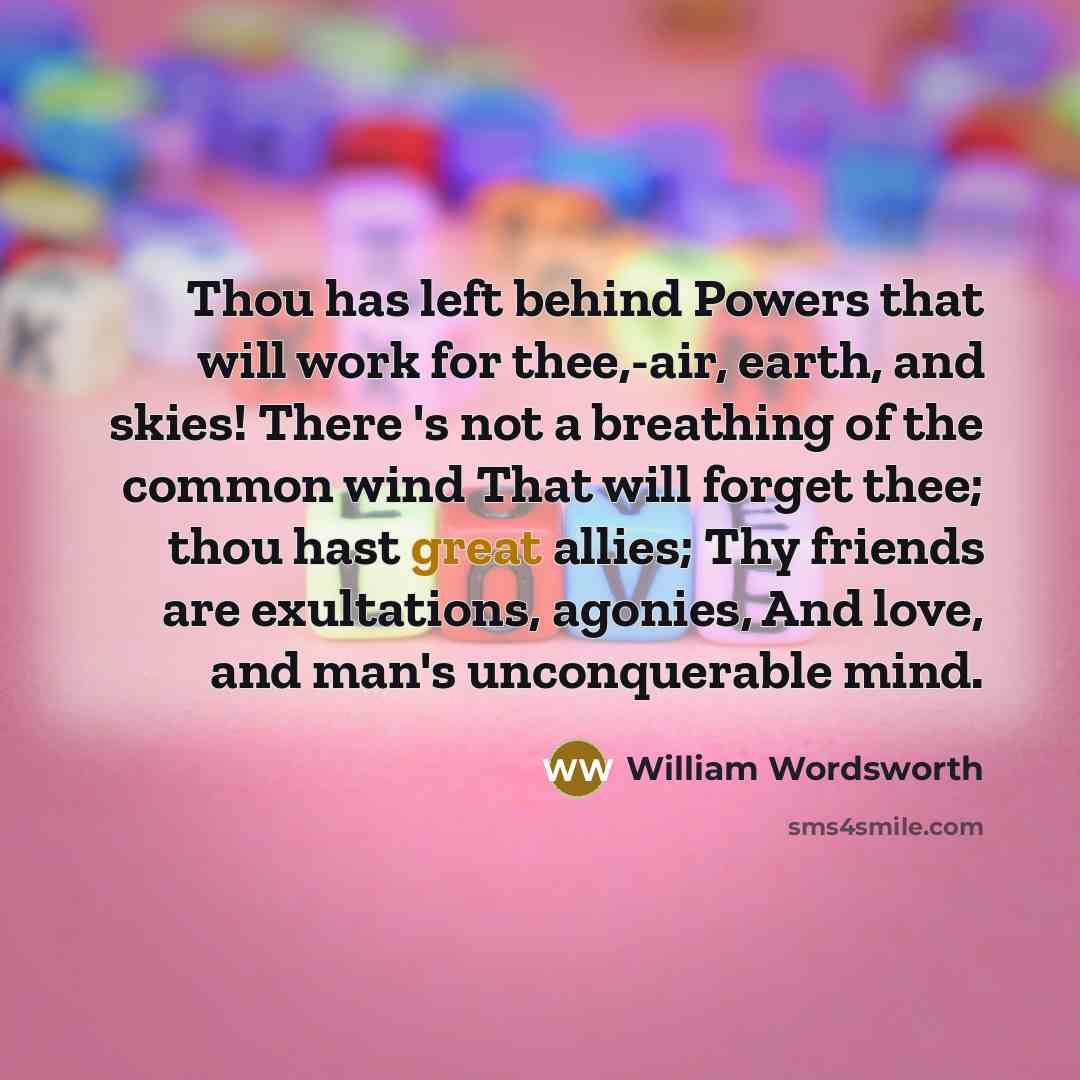 “Thou has left behind Powers that will work for thee,-air, earth, and skies! There 's not a breathing of the common wind That will forget thee; thou hast great allies; Thy friends are exultations, agonies, And love, and man's unconquerable mind.” quote by William Wordsworth