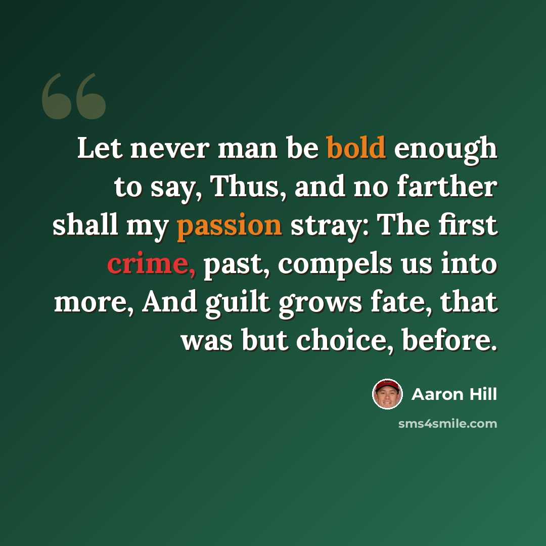 “Let never man be bold enough to say, Thus, and no farther shall my passion stray: The first crime, past, compels us into more, And guilt grows fate, that was but choice, before.” quote by Aaron Hill