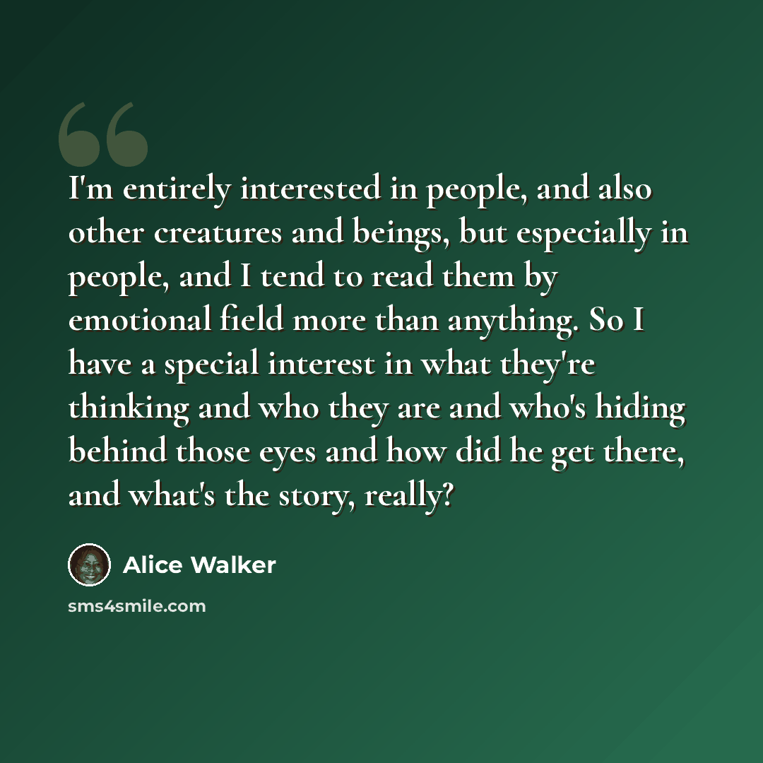“I'm entirely interested in people, and also other creatures and beings, but especially in people, and I tend to read them by emotional field more than anything. So I have a special interest in what they're thinking and who they are and who's hiding behind those eyes and how did he get there, and…” quote by Alice Walker