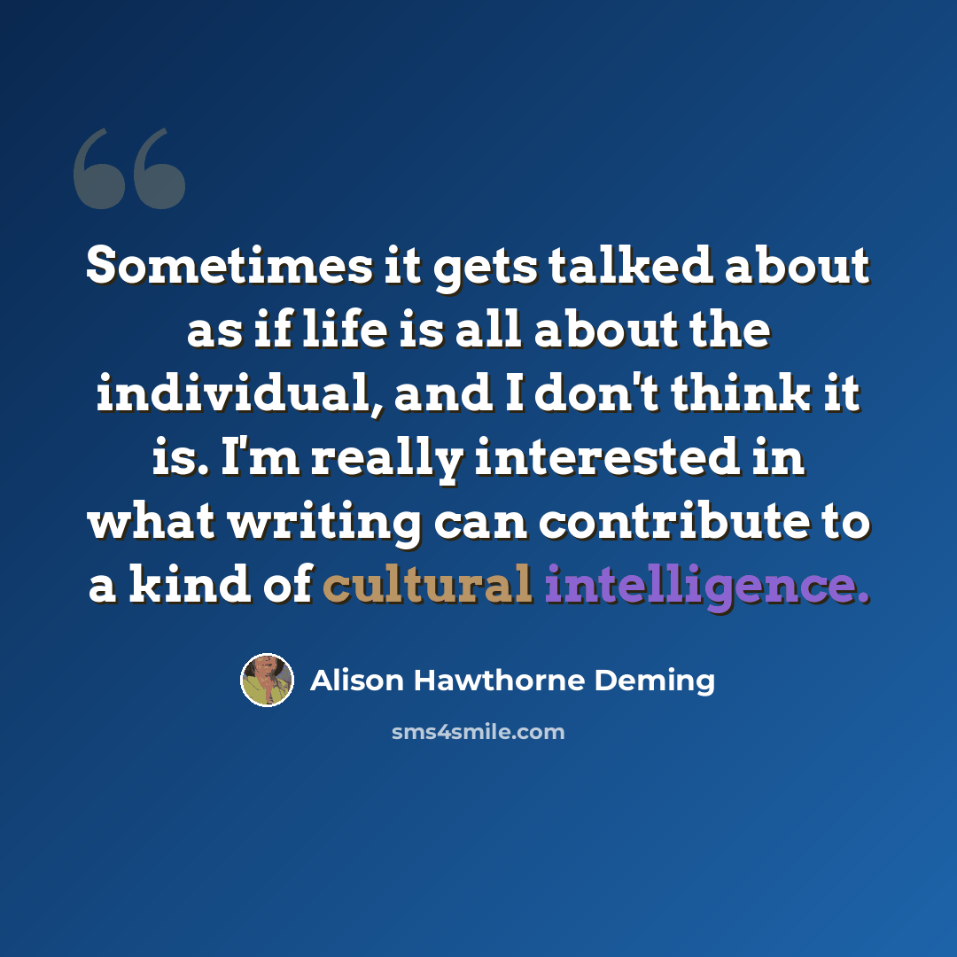 “Sometimes it gets talked about as if life is all about the individual, and I don't think it is. I'm really interested in what writing can contribute to a kind of cultural intelligence.” quote by Alison Hawthorne Deming
