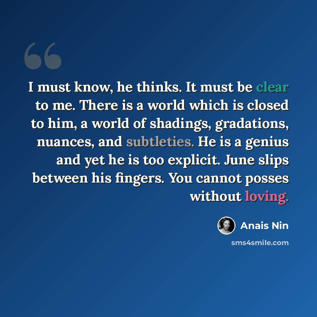 “I must know, he thinks. It must be clear to me. There is a world which is closed to him, a world of shadings, gradations, nuances, and subtleties. He is a genius and yet he is too explicit. June slips between his fingers. You cannot posses without loving.” quote by Anais Nin