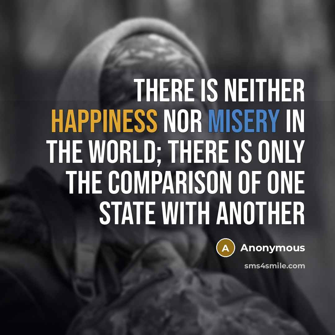 “There is neither happiness nor misery in the world; there is only the comparison of one state with another” quote by Anonymous