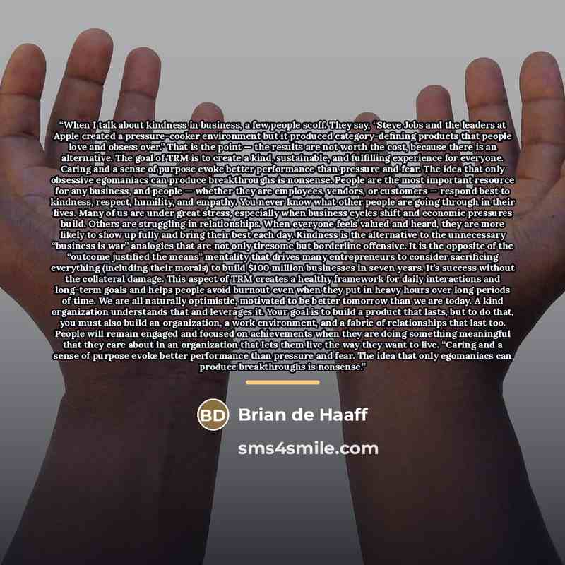“When I talk about kindness in business, a few people scoff. They say, “Steve Jobs and the leaders at Apple created a pressure-cooker environment but it produced category-defining products that people love and obsess over.” That is the point — the results are not worth the cost, because there is an…” quote by Brian de Haaff