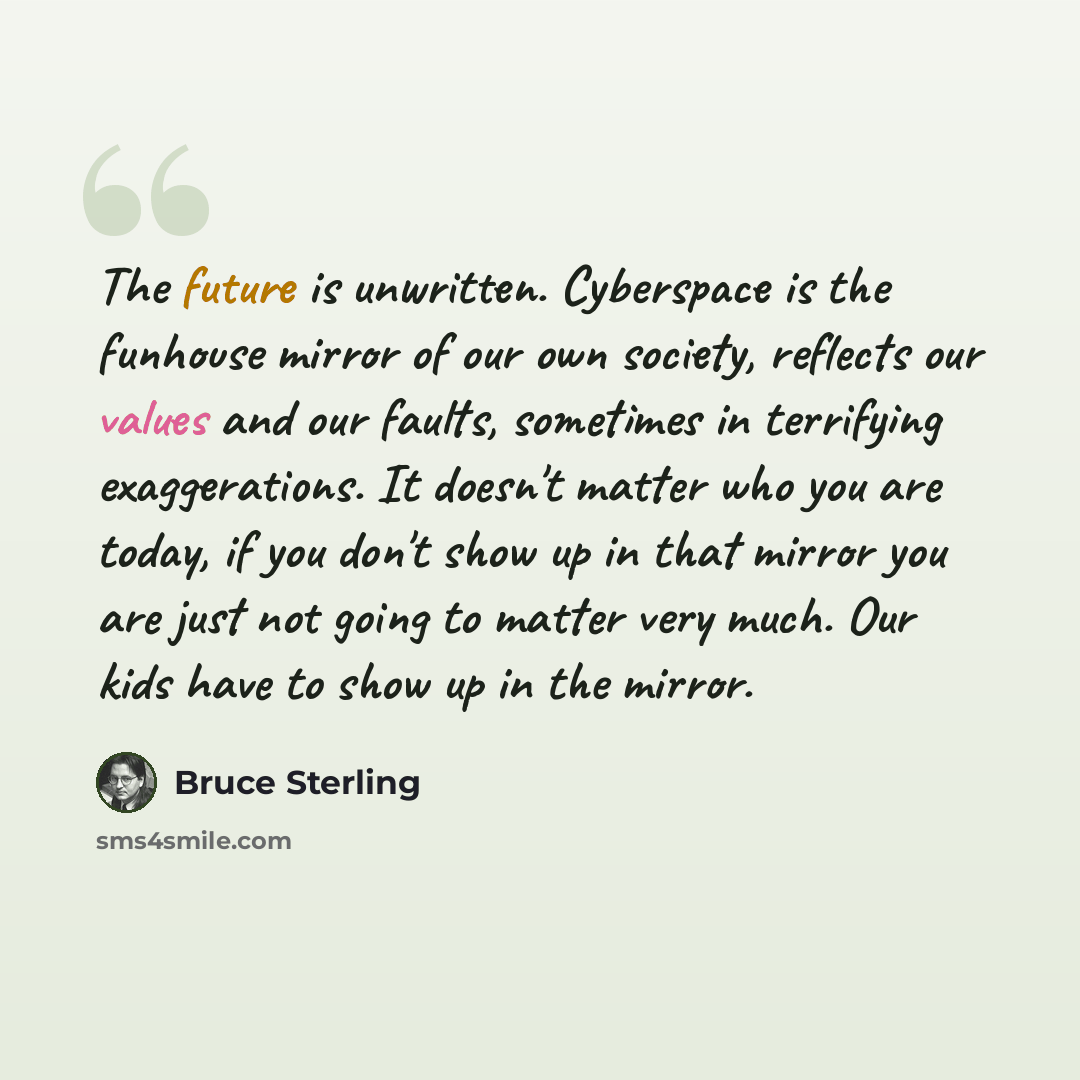 “The future is unwritten. Cyberspace is the funhouse mirror of our own society, reflects our values and our faults, sometimes in terrifying exaggerations. It doesn't matter who you are today, if you don't show up in that mirror you are just not going to matter very much. Our kids have to show up in…” quote by Bruce Sterling