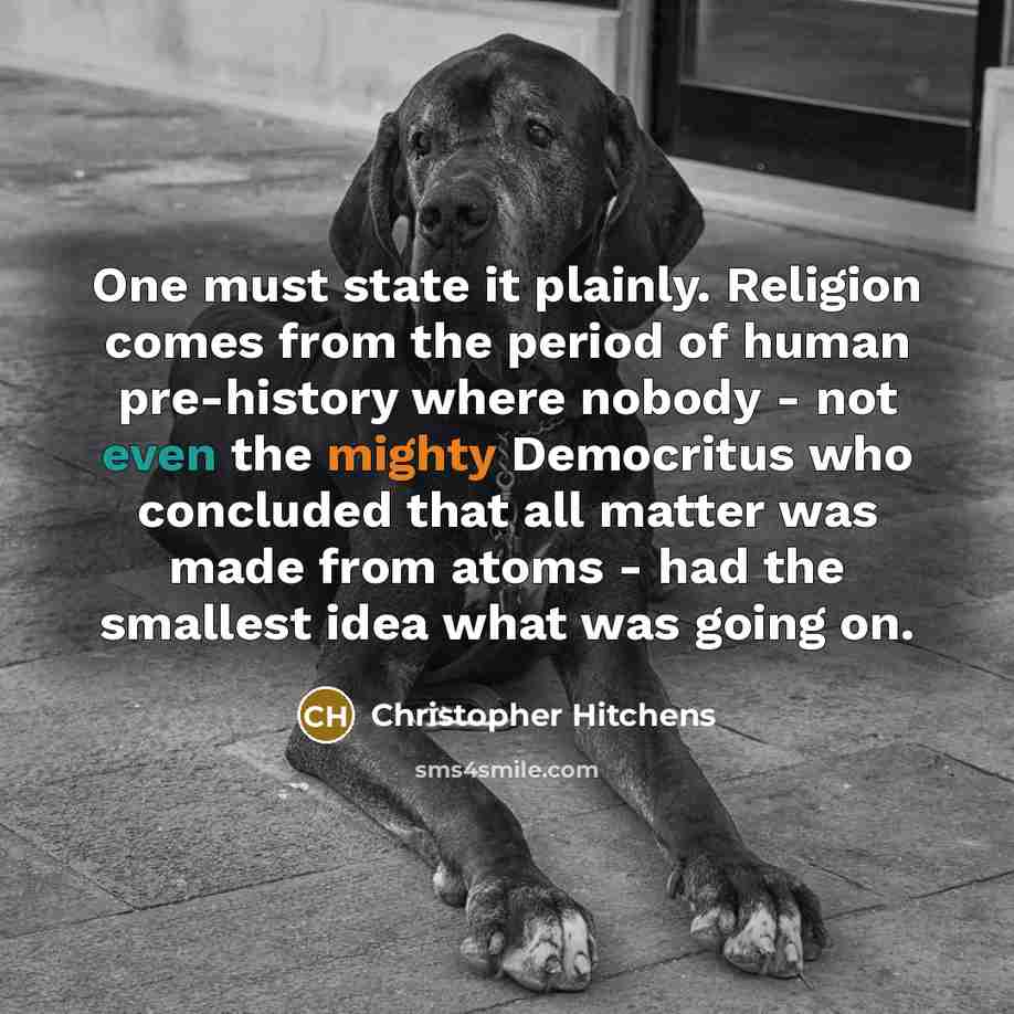 “One must state it plainly. Religion comes from the period of human pre-history where nobody - not even the mighty Democritus who concluded that all matter was made from atoms - had the smallest idea what was going on.” quote by Christopher Hitchens