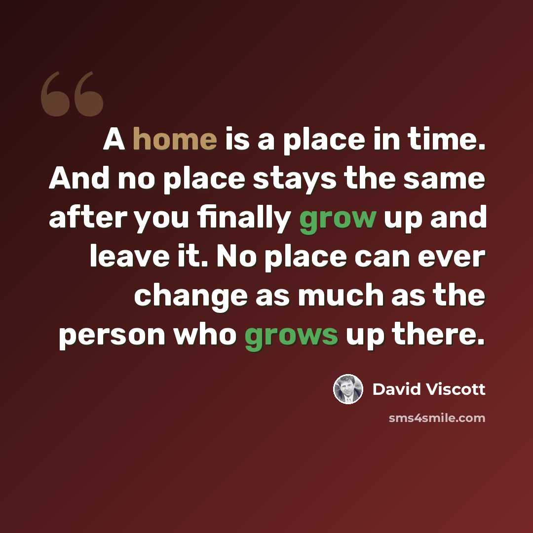 “A home is a place in time. And no place stays the same after you finally grow up and leave it. No place can ever change as much as the person who grows up there.” quote by David Viscott