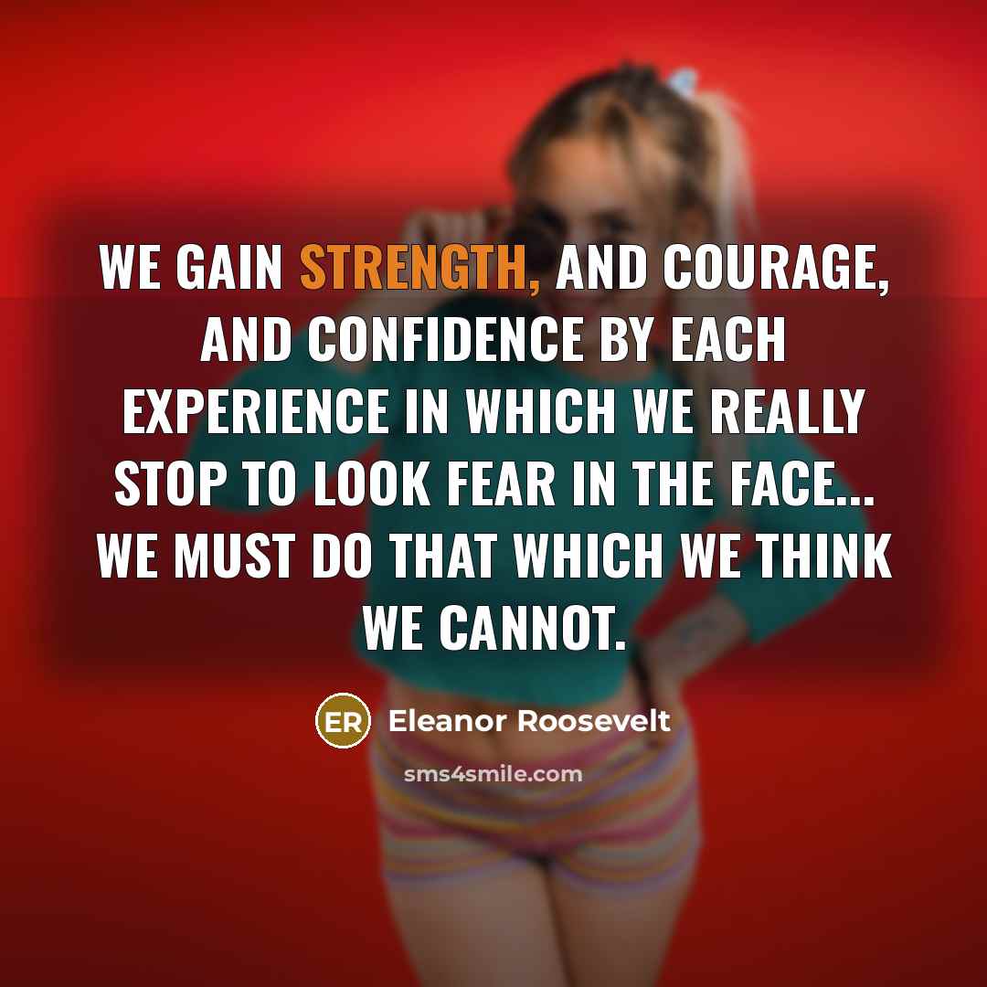 “We gain strength, and courage, and confidence by each experience in which we really stop to look fear in the face... we must do that which we think we cannot.” quote by Eleanor Roosevelt