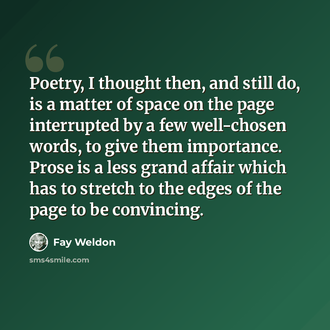 “Poetry, I thought then, and still do, is a matter of space on the page interrupted by a few well-chosen words, to give them importance. Prose is a less grand affair which has to stretch to the edges of the page to be convincing.” quote by Fay Weldon