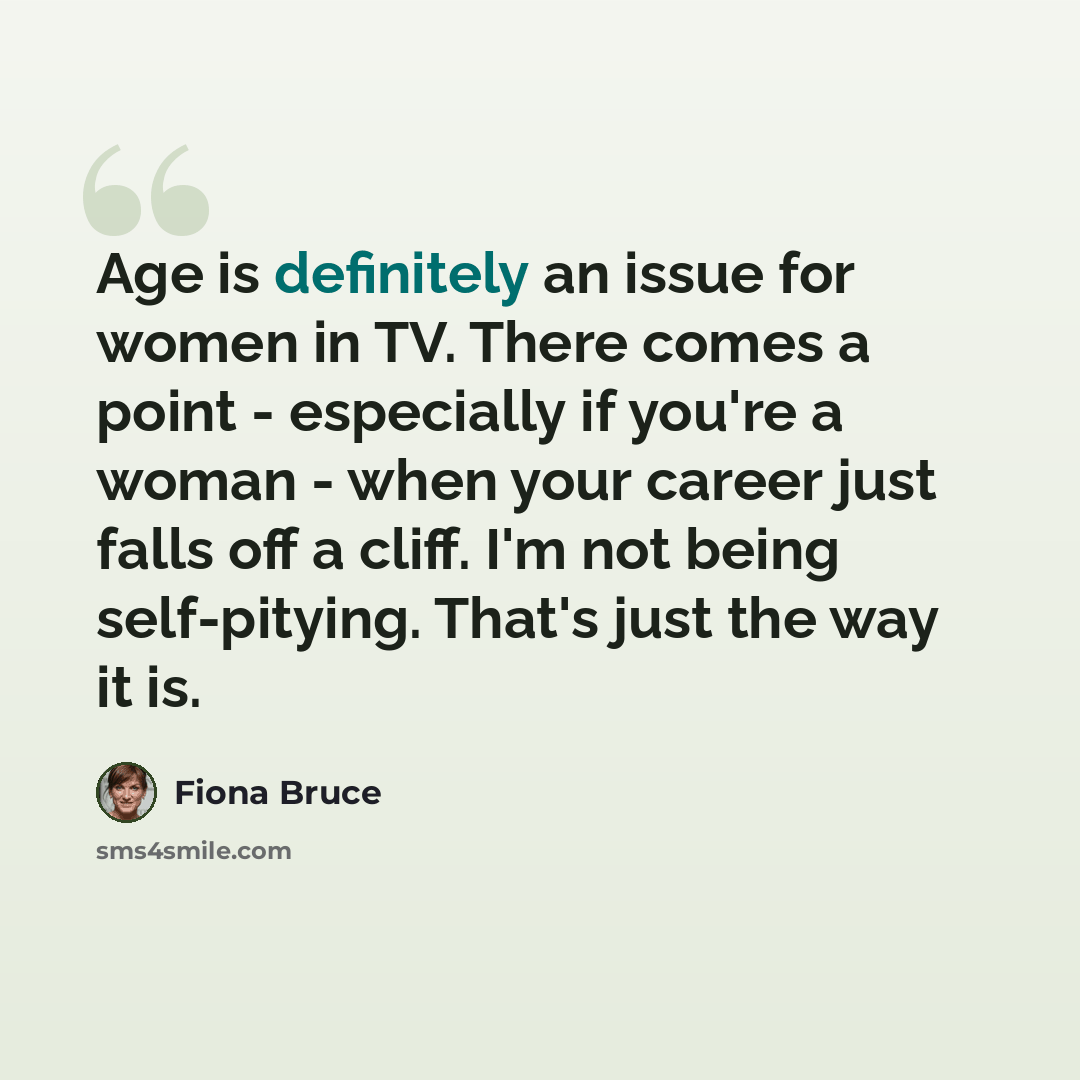 “Age is definitely an issue for women in TV. There comes a point - especially if you're a woman - when your career just falls off a cliff. I'm not being self-pitying. That's just the way it is.” quote by Fiona Bruce