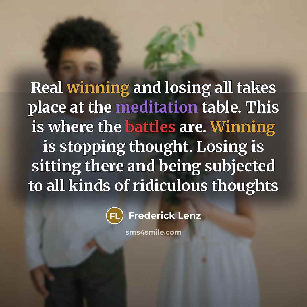 “Real winning and losing all takes place at the meditation table. This is where the battles are. Winning is stopping thought. Losing is sitting there and being subjected to all kinds of ridiculous thoughts” quote by Frederick Lenz