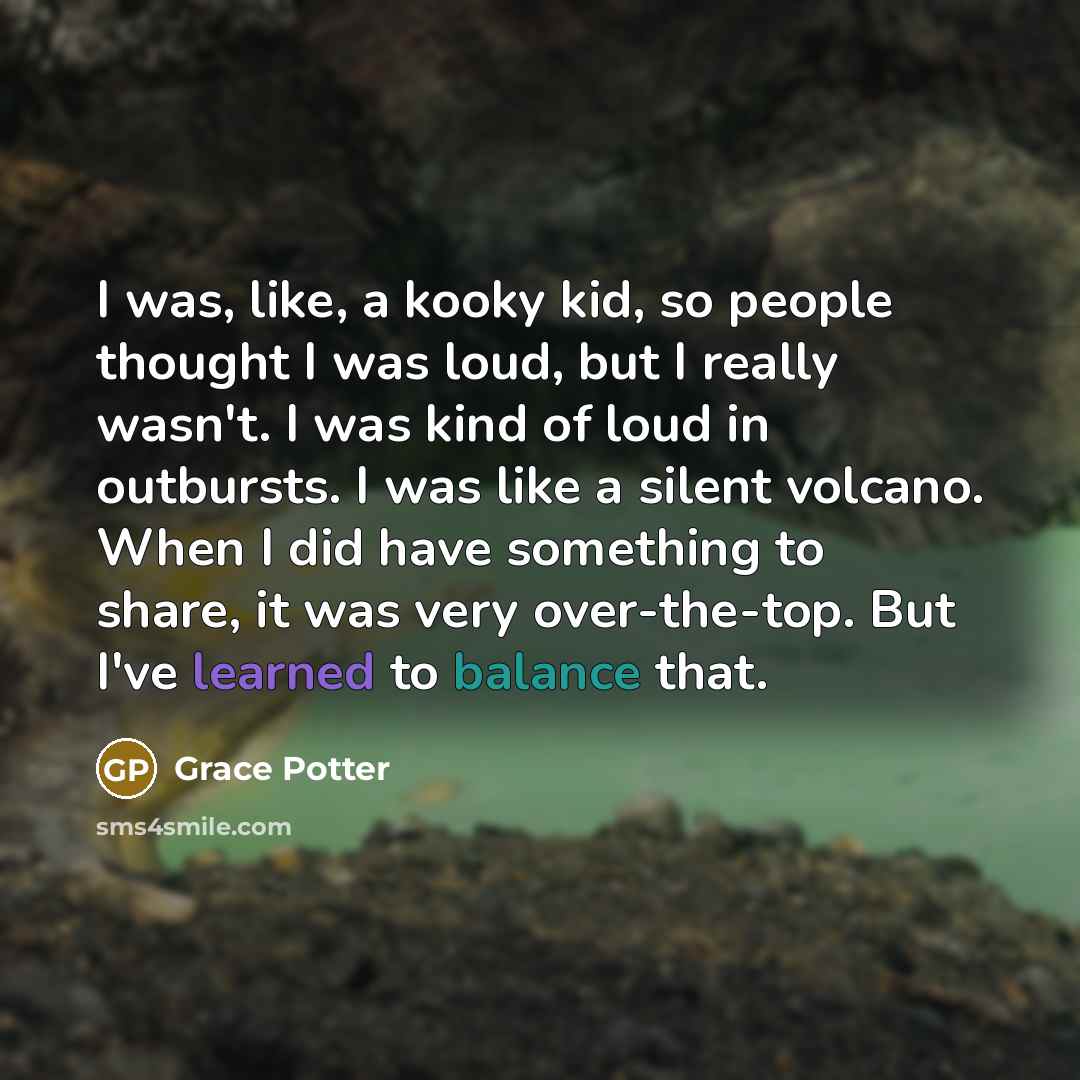 “I was, like, a kooky kid, so people thought I was loud, but I really wasn't. I was kind of loud in outbursts. I was like a silent volcano. When I did have something to share, it was very over-the-top. But I've learned to balance that.” quote by Grace Potter