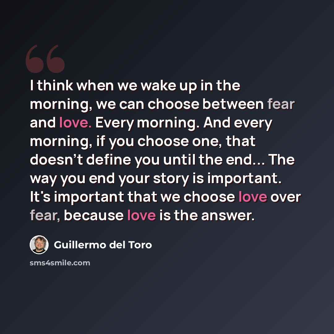 “I think when we wake up in the morning, we can choose between fear and love. Every morning. And every morning, if you choose one, that doesn't define you until the end... The way you end your story is important. It's important that we choose love over fear, because love is the answer.” quote by Guillermo del Toro