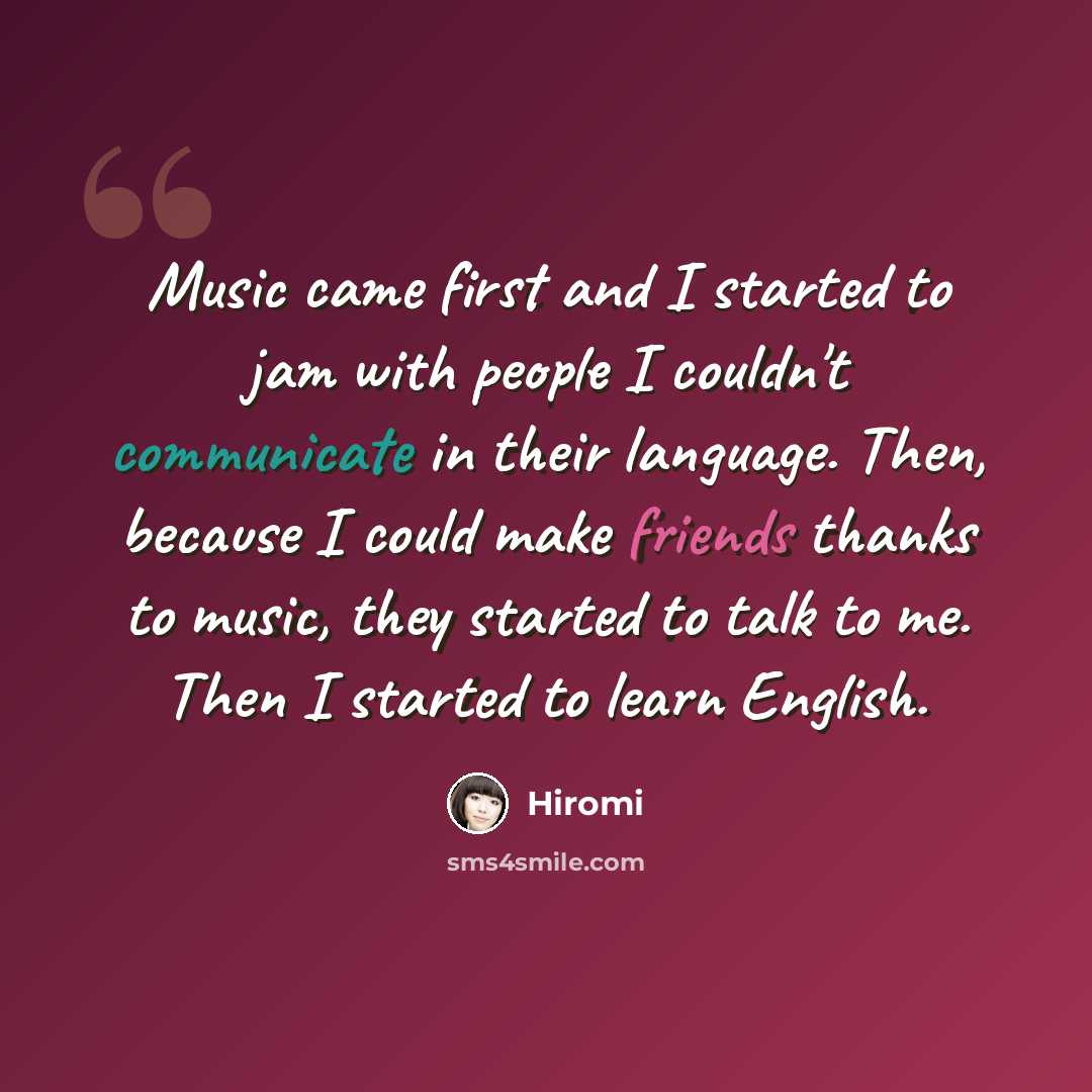 “Music came first and I started to jam with people I couldn't communicate in their language. Then, because I could make friends thanks to music, they started to talk to me. Then I started to learn English.” quote by Hiromi
