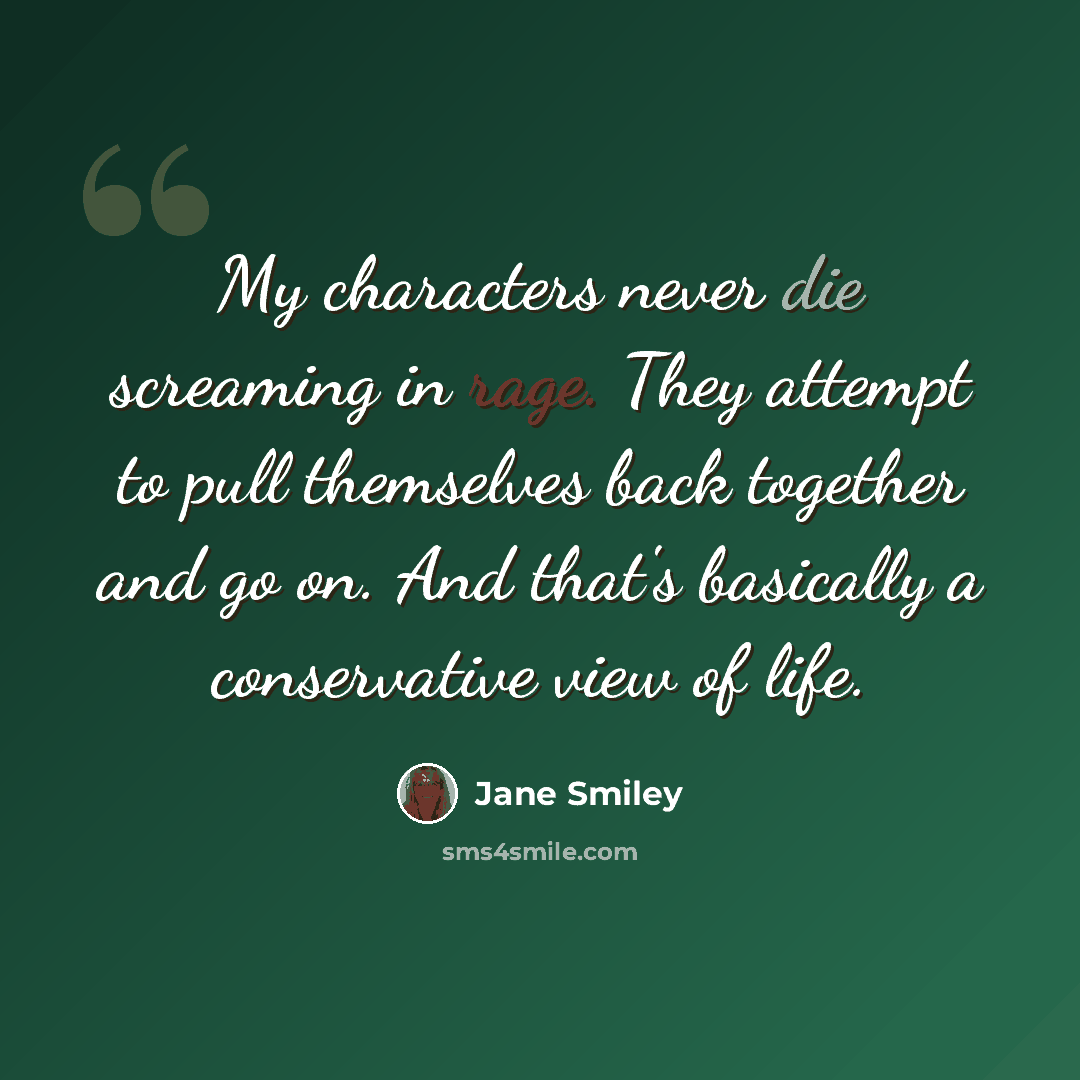 “My characters never die screaming in rage. They attempt to pull themselves back together and go on. And that's basically a conservative view of life.” quote by Jane Smiley
