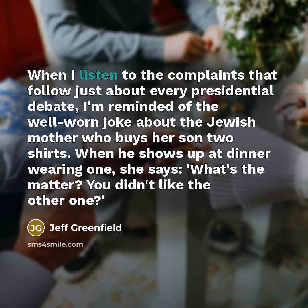 “When I listen to the complaints that follow just about every presidential debate, I'm reminded of the well-worn joke about the Jewish mother who buys her son two shirts. When he shows up at dinner wearing one, she says: 'What's the matter? You didn't like the other one?'” quote by Jeff Greenfield
