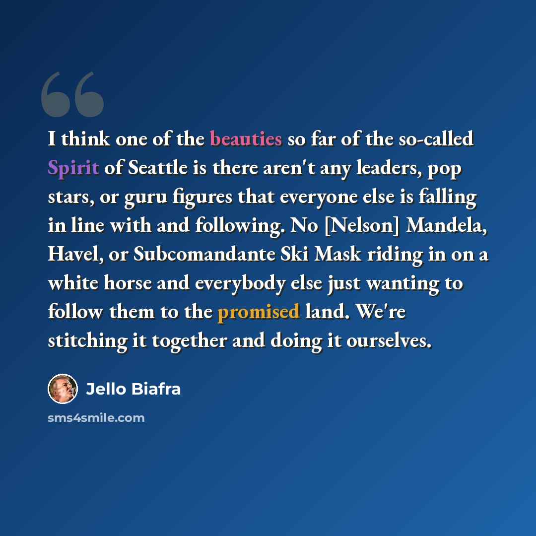 “I think one of the beauties so far of the so-called Spirit of Seattle is there aren't any leaders, pop stars, or guru figures that everyone else is falling in line with and following. No [Nelson] Mandela, Havel, or Subcomandante Ski Mask riding in on a white horse and everybody else just wanting…” quote by Jello Biafra
