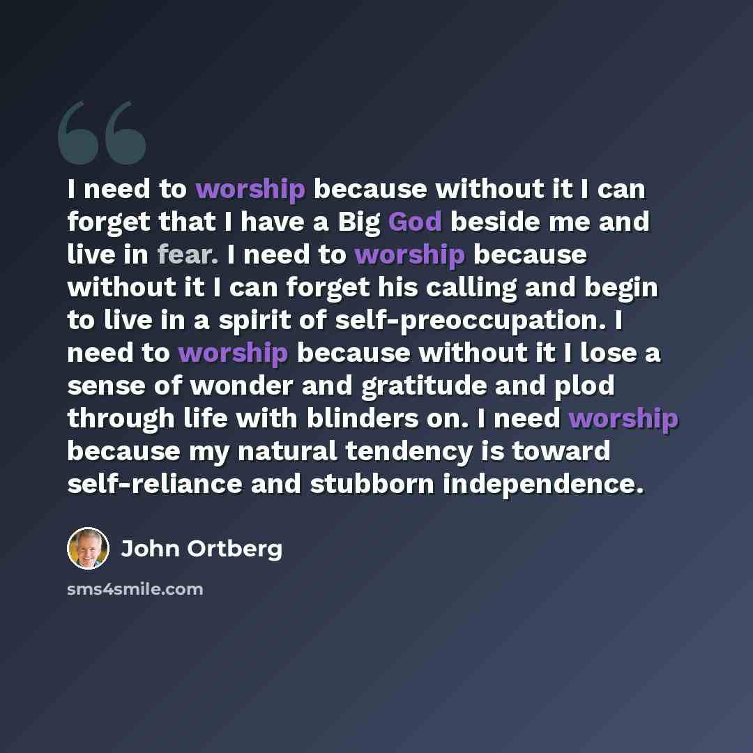 “I need to worship because without it I can forget that I have a Big God beside me and live in fear. I need to worship because without it I can forget his calling and begin to live in a spirit of self-preoccupation. I need to worship because without it I lose a sense of wonder and gratitude and…” quote by John Ortberg