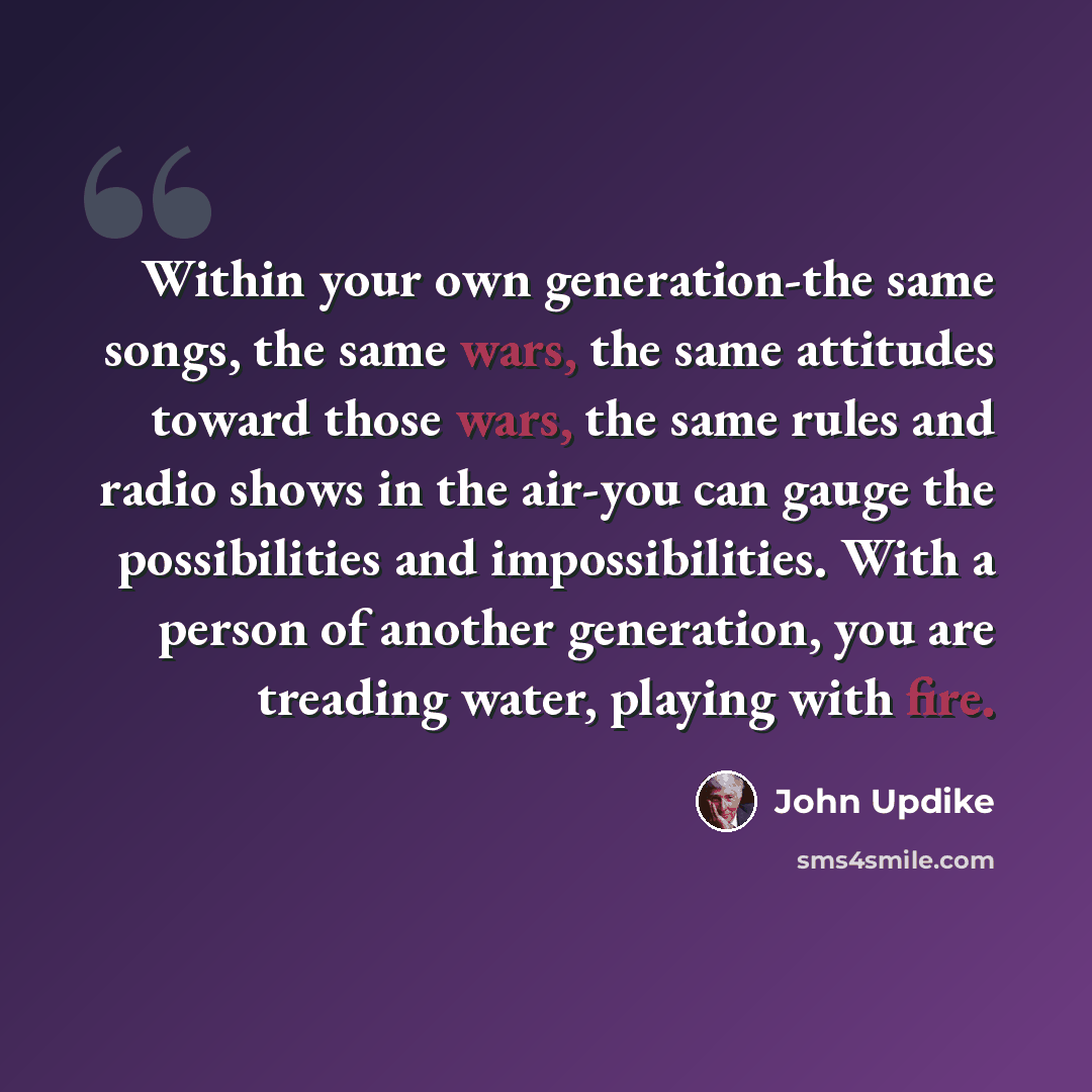 “Within your own generation-the same songs, the same wars, the same attitudes toward those wars, the same rules and radio shows in the air-you can gauge the possibilities and impossibilities. With a person of another generation, you are treading water, playing with fire.” quote by John Updike
