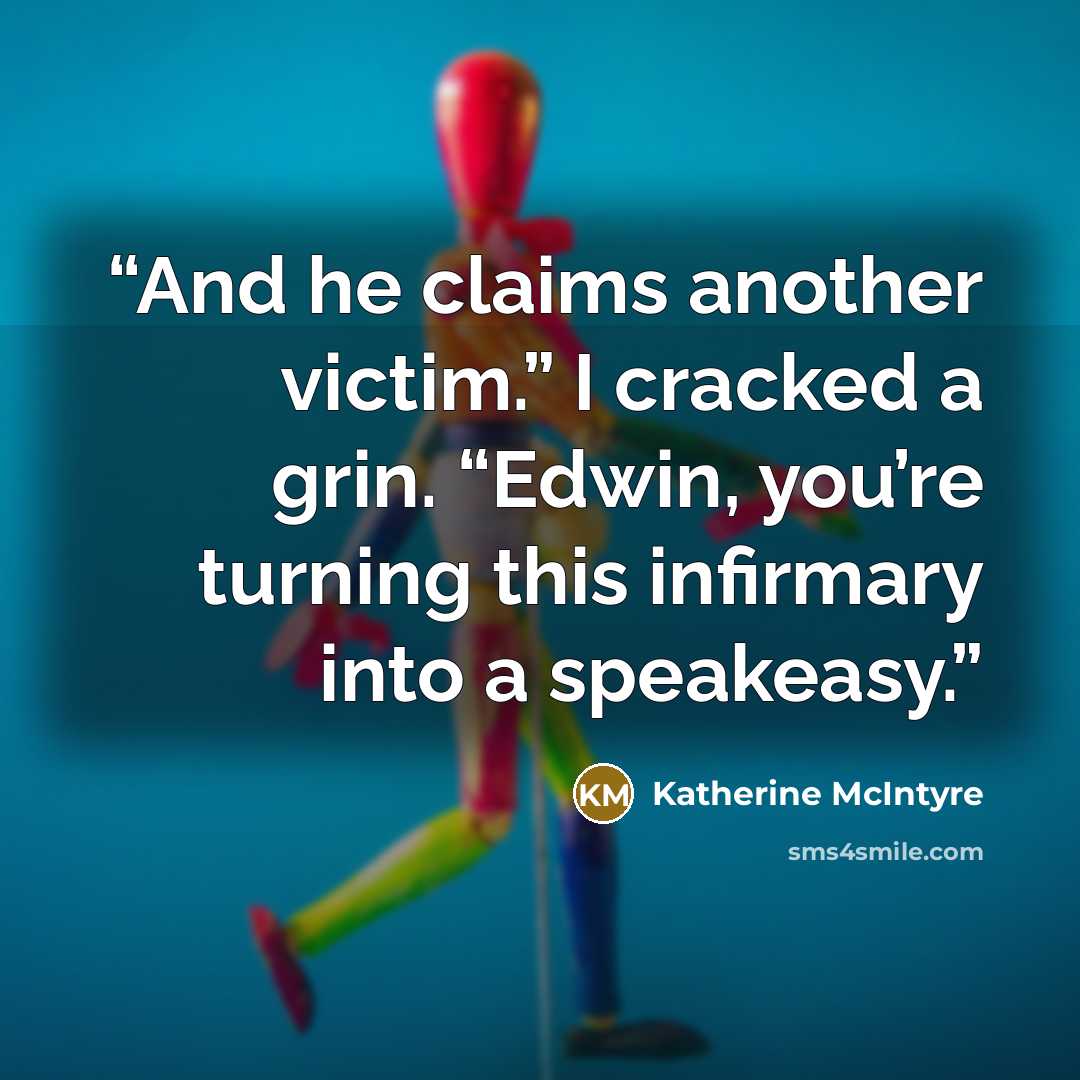 “And he claims another victim.” I cracked a grin. “Edwin, you’re turning this infirmary into a speakeasy.” quote by Katherine McIntyre