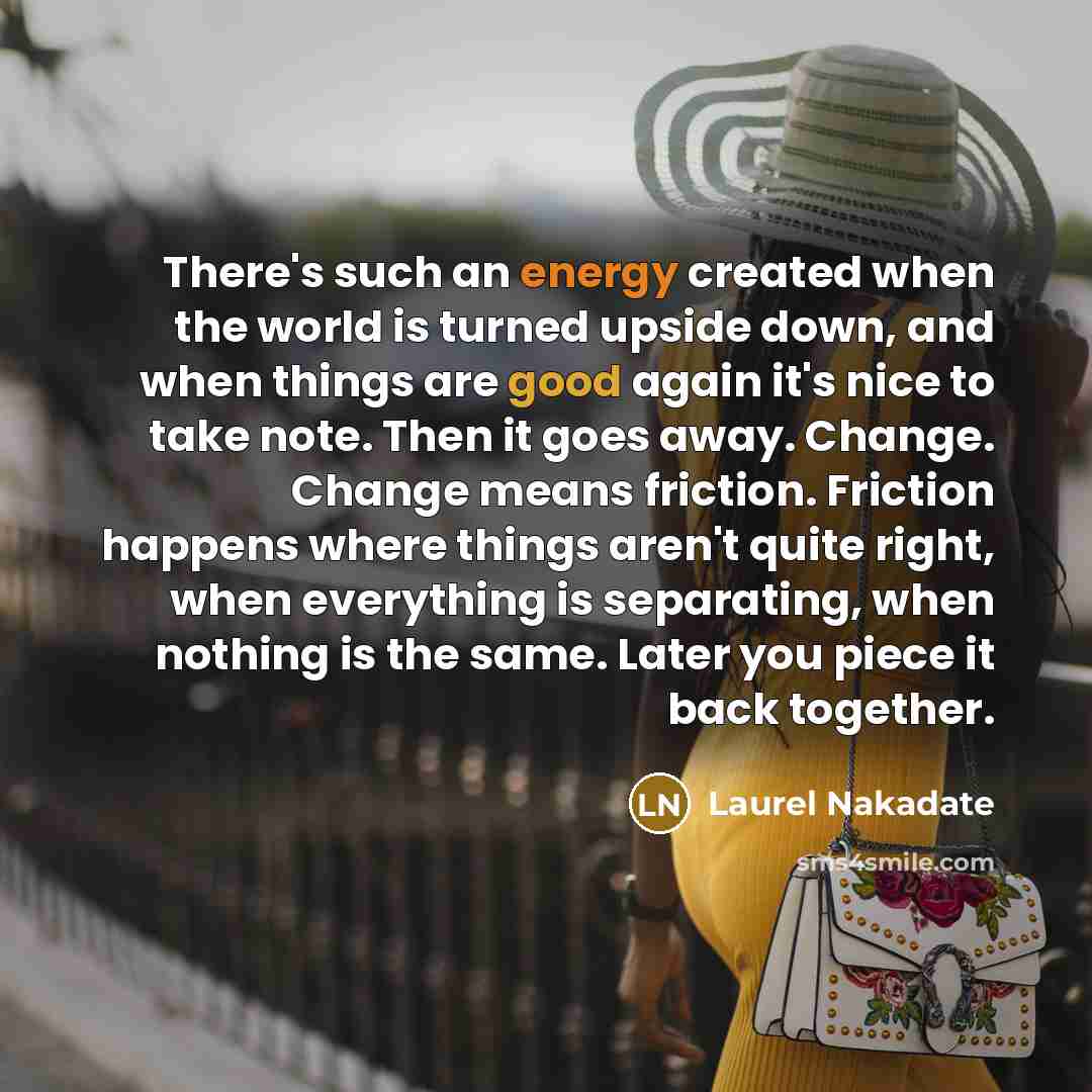 “There's such an energy created when the world is turned upside down, and when things are good again it's nice to take note. Then it goes away. Change. Change means friction. Friction happens where things aren't quite right, when everything is separating, when nothing is the same. Later you piece…” quote by Laurel Nakadate