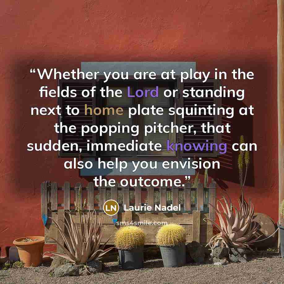 “Whether you are at play in the fields of the Lord or standing next to home plate squinting at the popping pitcher, that sudden, immediate knowing can also help you envision the outcome.” quote by Laurie Nadel