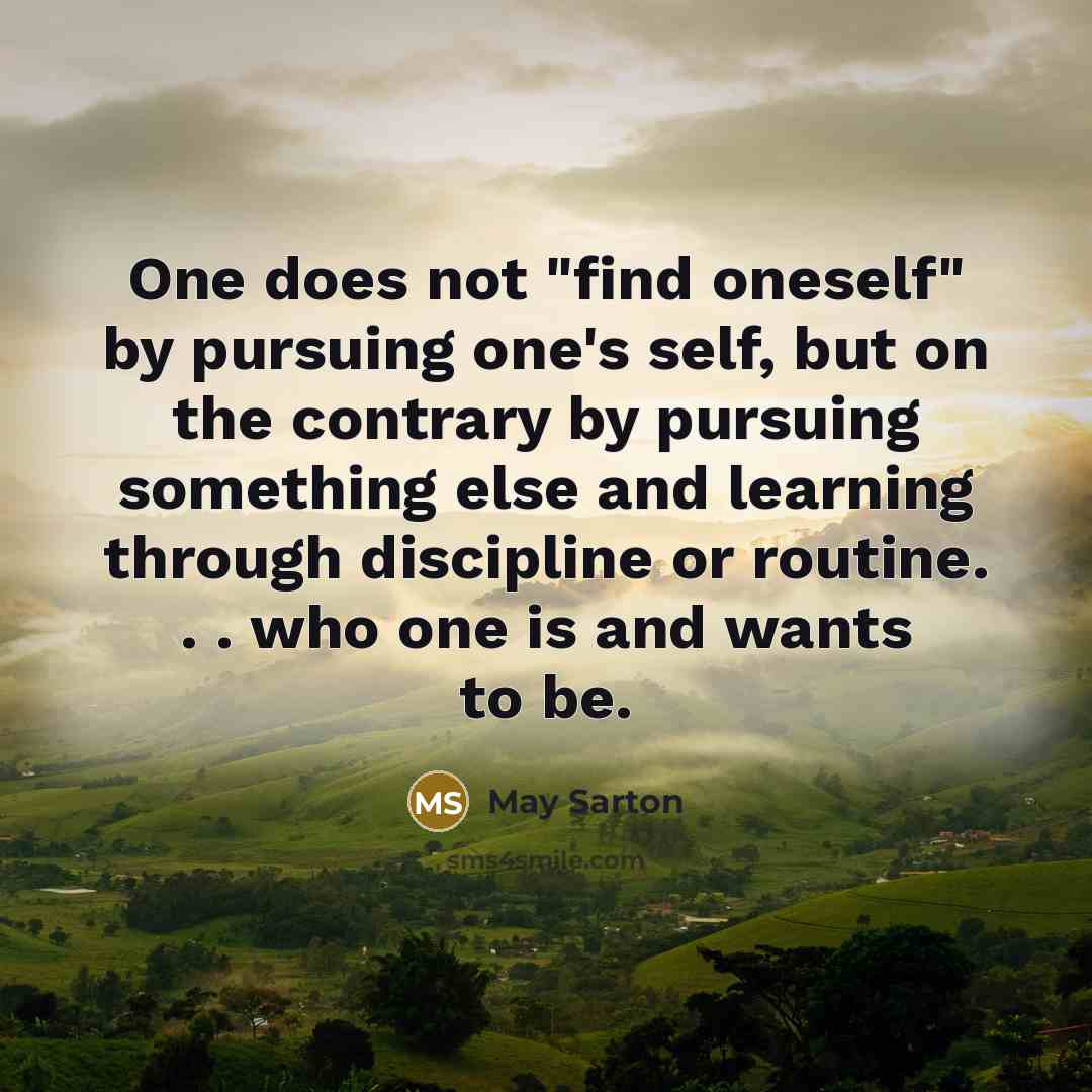 “One does not "find oneself" by pursuing one's self, but on the contrary by pursuing something else and learning through discipline or routine. . . who one is and wants to be.” quote by May Sarton