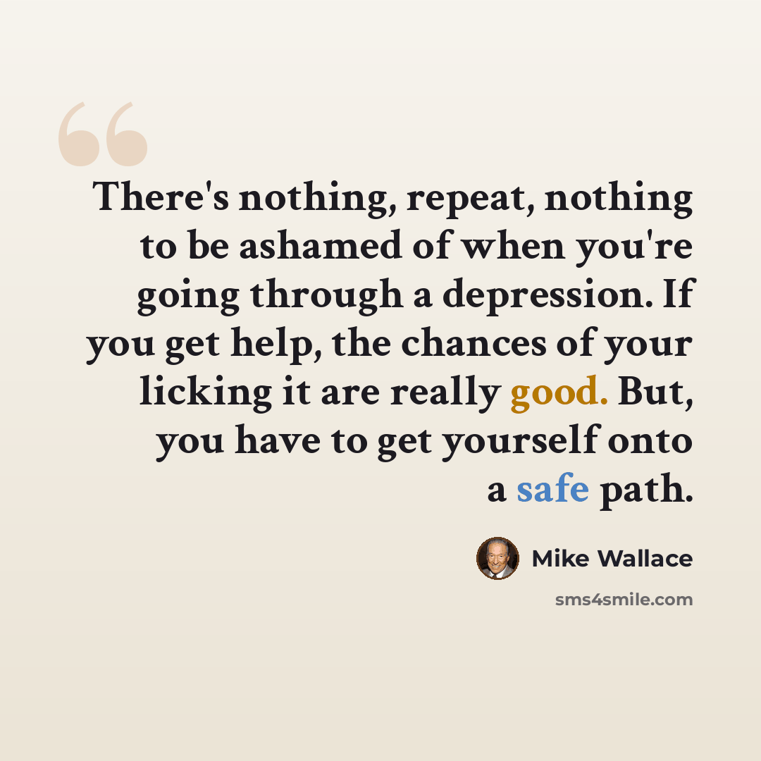 “There's nothing, repeat, nothing to be ashamed of when you're going through a depression. If you get help, the chances of your licking it are really good. But, you have to get yourself onto a safe path.” quote by Mike Wallace