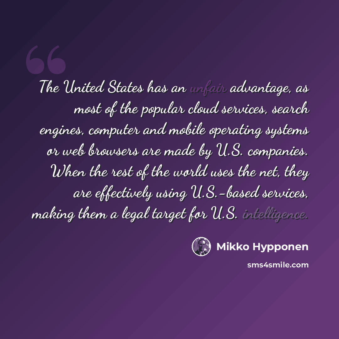 “The United States has an unfair advantage, as most of the popular cloud services, search engines, computer and mobile operating systems or web browsers are made by U.S. companies. When the rest of the world uses the net, they are effectively using U.S.-based services, making them a legal target…” quote by Mikko Hypponen