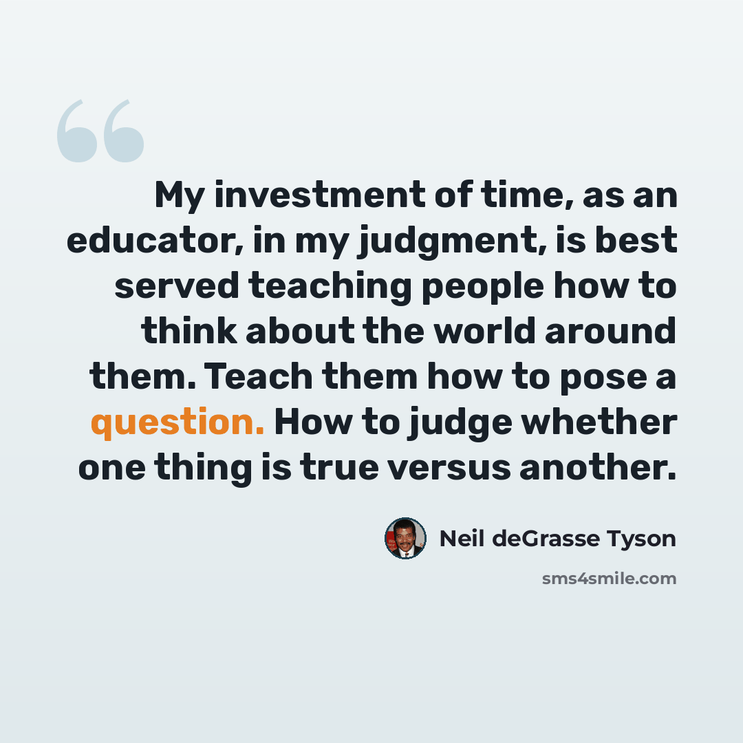 “My investment of time, as an educator, in my judgment, is best served teaching people how to think about the world around them. Teach them how to pose a question. How to judge whether one thing is true versus another.” quote by Neil deGrasse Tyson