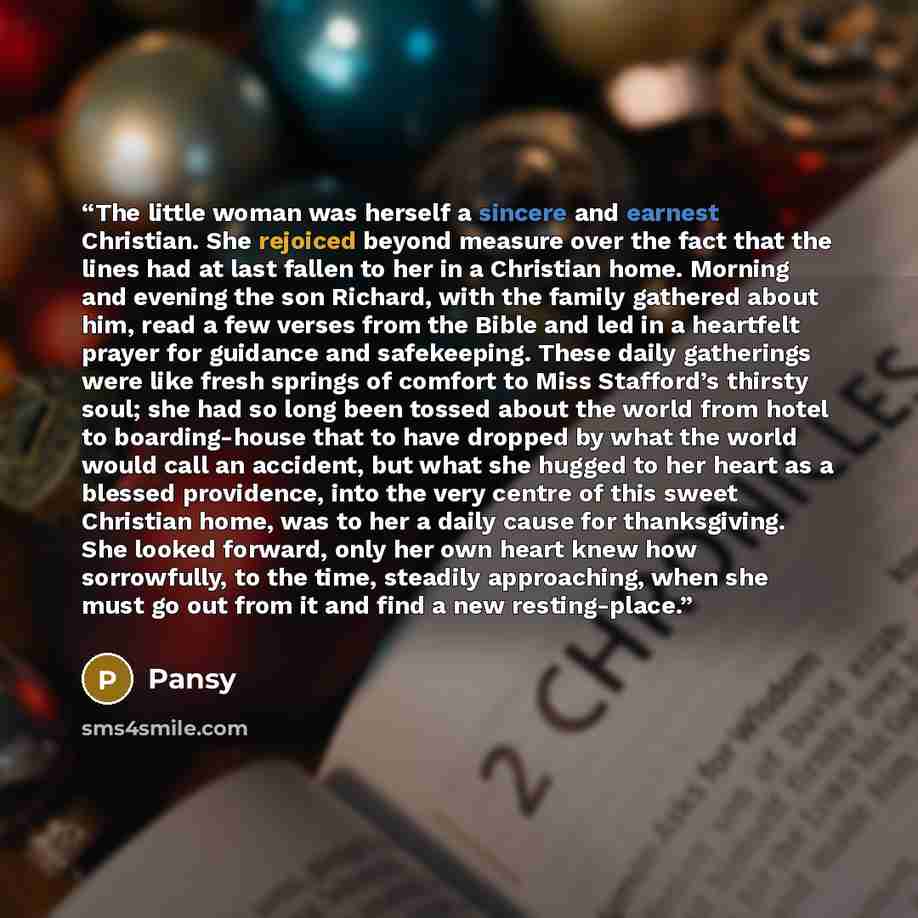 “The little woman was herself a sincere and earnest Christian. She rejoiced beyond measure over the fact that the lines had at last fallen to her in a Christian home. Morning and evening the son Richard, with the family gathered about him, read a few verses from the Bible and led in a heartfelt…” quote by Pansy