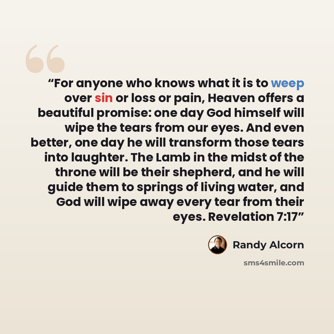 “For anyone who knows what it is to weep over sin or loss or pain, Heaven offers a beautiful promise: one day God himself will wipe the tears from our eyes. And even better, one day he will transform those tears into laughter. The Lamb in the midst of the throne will be their shepherd, and he will…” quote by Randy Alcorn