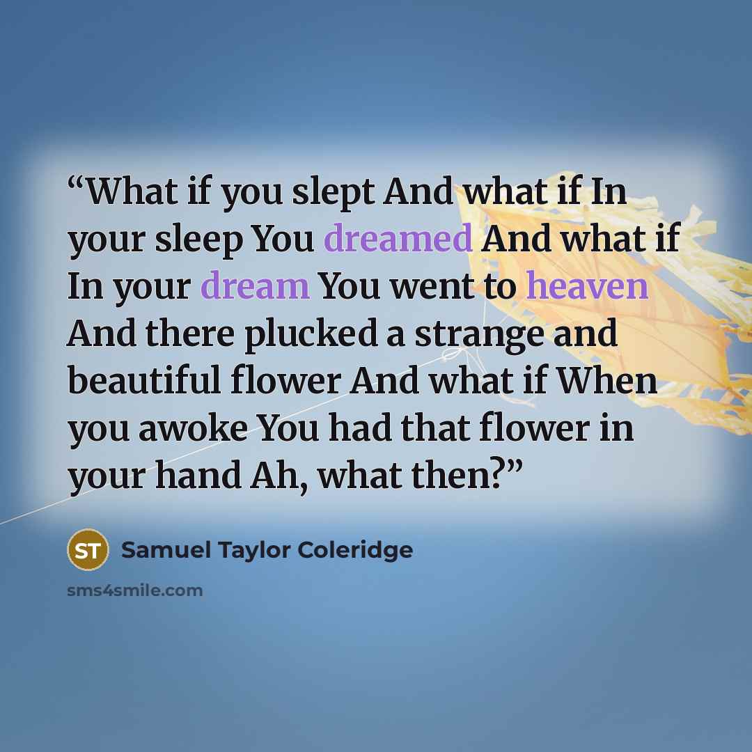 “What if you slept And what if In your sleep You dreamed And what if In your dream You went to heaven And there plucked a strange and beautiful flower And what if When you awoke You had that flower in your hand Ah, what then?” quote by Samuel Taylor Coleridge