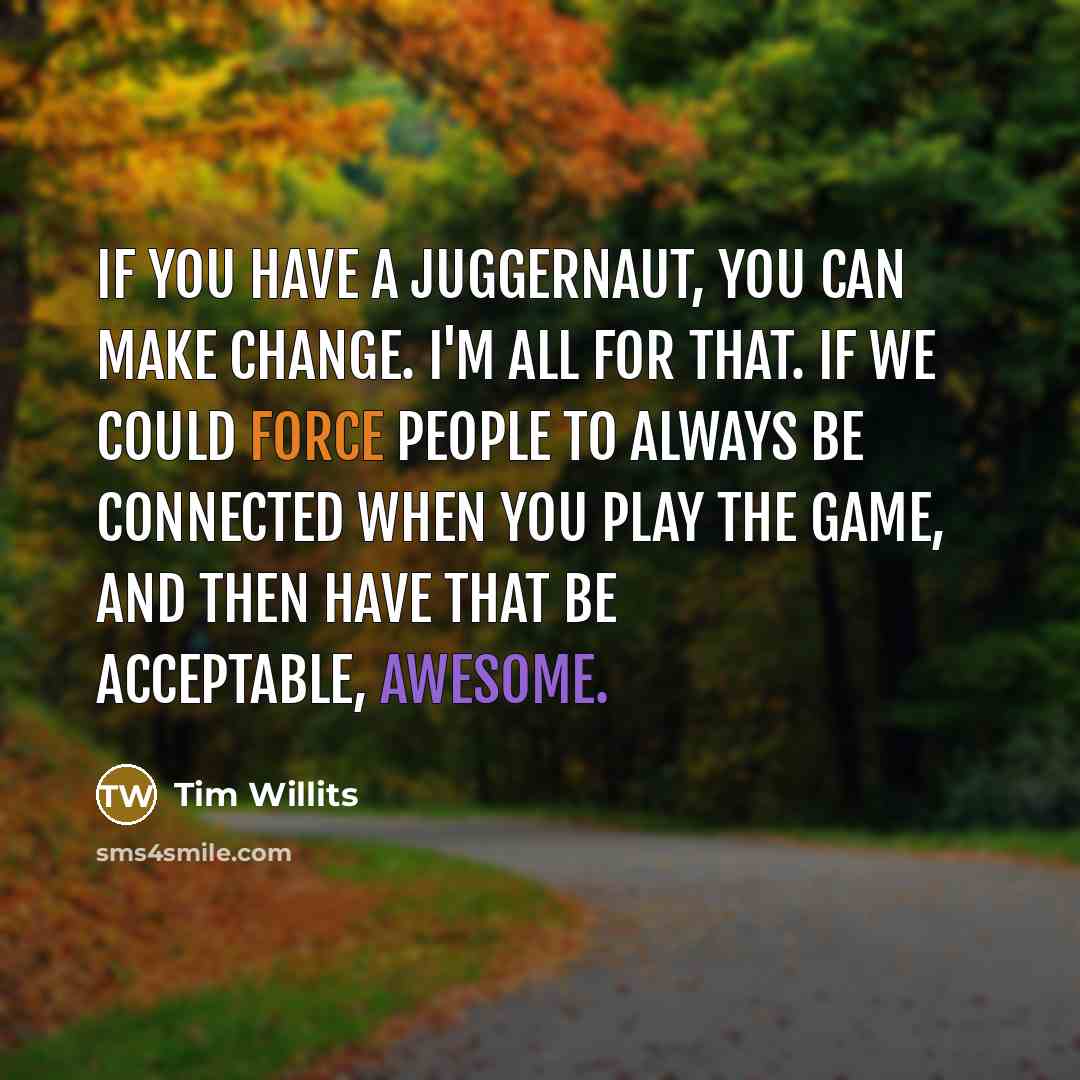 “If you have a juggernaut, you can make change. I'm all for that. If we could force people to always be connected when you play the game, and then have that be acceptable, awesome.” quote by Tim Willits