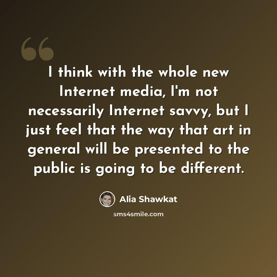 “I think with the whole new Internet media, I'm not necessarily Internet savvy, but I just feel that the way that art in general will be presented to the public is going to be different.” quote by Alia Shawkat