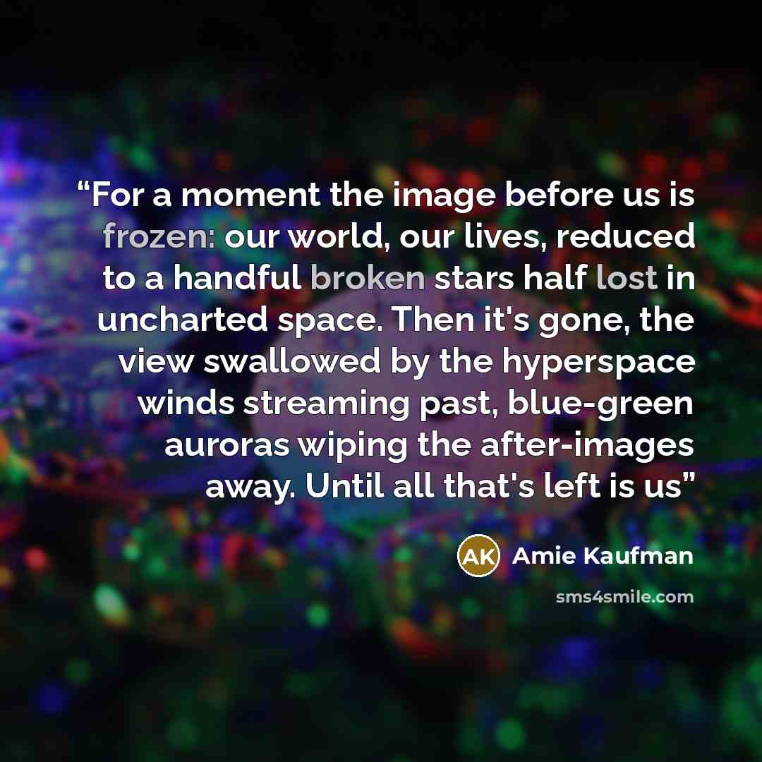 “For a moment the image before us is frozen: our world, our lives, reduced to a handful broken stars half lost in uncharted space. Then it's gone, the view swallowed by the hyperspace winds streaming past, blue-green auroras wiping the after-images away. Until all that's left is us” quote by Amie Kaufman