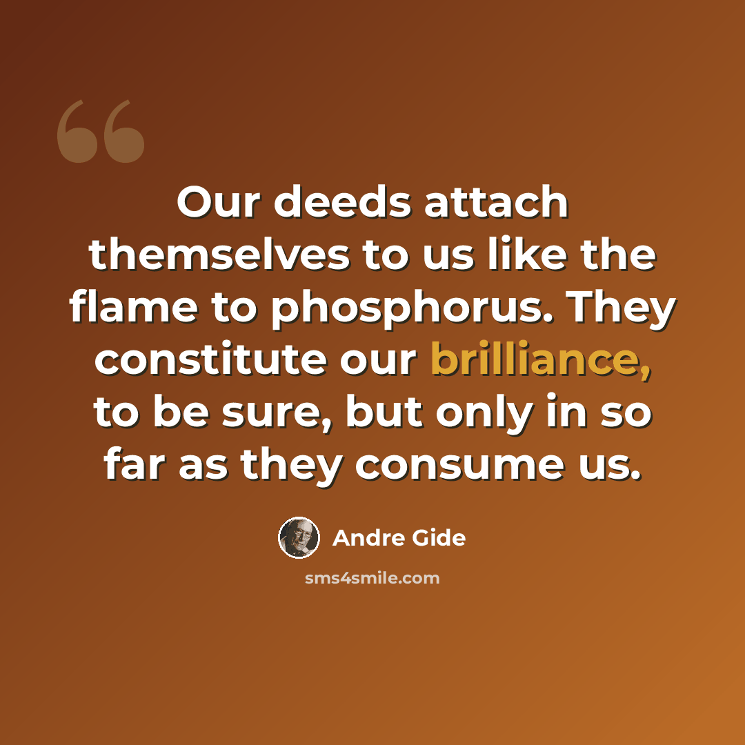 “Our deeds attach themselves to us like the flame to phosphorus. They constitute our brilliance, to be sure, but only in so far as they consume us.” quote by Andre Gide
