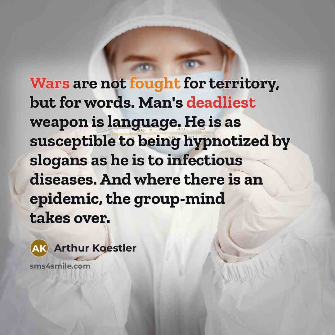 “Wars are not fought for territory, but for words. Man's deadliest weapon is language. He is as susceptible to being hypnotized by slogans as he is to infectious diseases. And where there is an epidemic, the group-mind takes over.” quote by Arthur Koestler